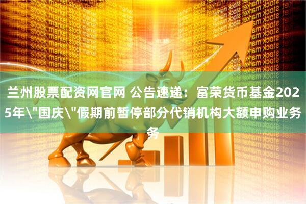 兰州股票配资网官网 公告速递：富荣货币基金2025年＂国庆＂假期前暂停部分代销机构大额申购业务