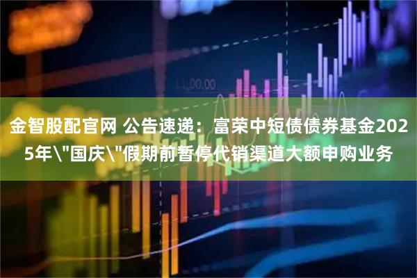 金智股配官网 公告速递：富荣中短债债券基金2025年＂国庆＂假期前暂停代销渠道大额申购业务
