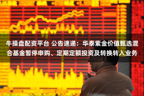牛操盘配资平台 公告速递：华泰紫金价值甄选混合基金暂停申购、定期定额投资及转换转入业务