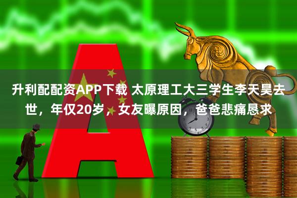 升利配配资APP下载 太原理工大三学生李天昊去世，年仅20岁，女友曝原因，爸爸悲痛恳求