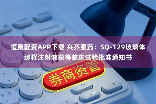 恒康配资APP下载 兴齐眼药：SQ-129玻璃体缓释注射液获得临床试验批准通知书