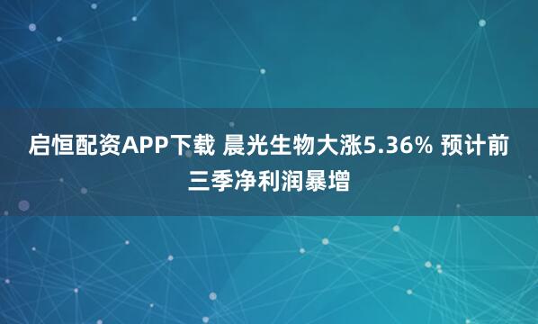启恒配资APP下载 晨光生物大涨5.36% 预计前三季净利润暴增