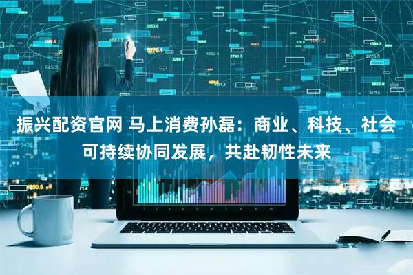 振兴配资官网 马上消费孙磊：商业、科技、社会可持续协同发展，共赴韧性未来