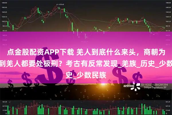 点金股配资APP下载 羌人到底什么来头，商朝为何抓到羌人都要处极刑？考古有反常发现_羌族_历史_少数民族