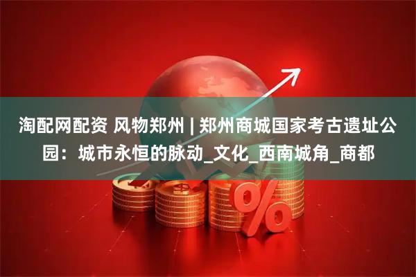 淘配网配资 风物郑州 | 郑州商城国家考古遗址公园：城市永恒的脉动_文化_西南城角_商都