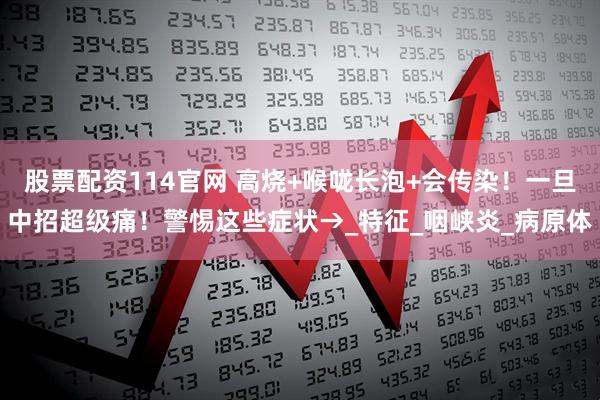 股票配资114官网 高烧+喉咙长泡+会传染！一旦中招超级痛！警惕这些症状→_特征_咽峡炎_病原体