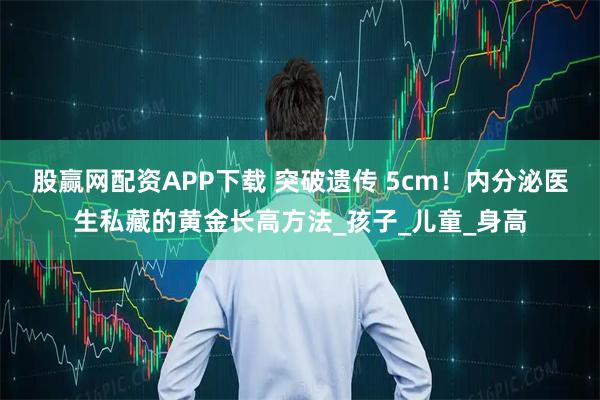 股赢网配资APP下载 突破遗传 5cm！内分泌医生私藏的黄金长高方法_孩子_儿童_身高