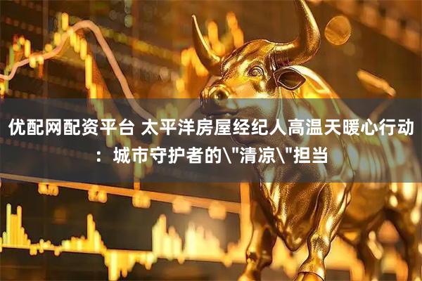 优配网配资平台 太平洋房屋经纪人高温天暖心行动：城市守护者的＂清凉＂担当