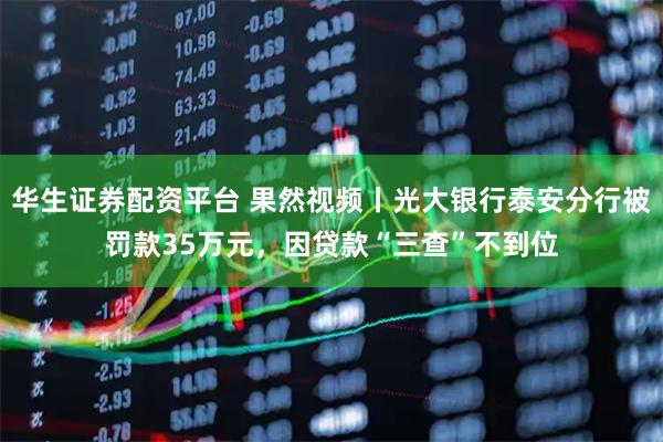 华生证券配资平台 果然视频丨光大银行泰安分行被罚款35万元，因贷款“三查”不到位