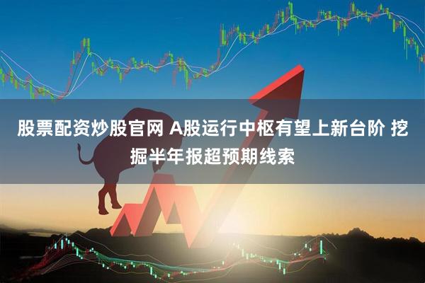 股票配资炒股官网 A股运行中枢有望上新台阶 挖掘半年报超预期线索