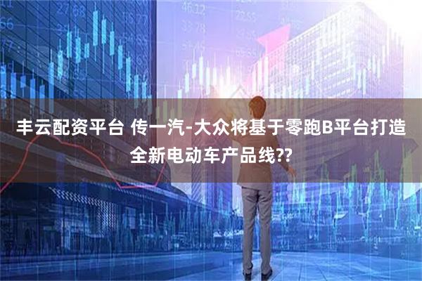 丰云配资平台 传一汽-大众将基于零跑B平台打造全新电动车产品线??