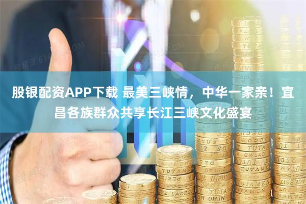 股银配资APP下载 最美三峡情，中华一家亲！宜昌各族群众共享长江三峡文化盛宴