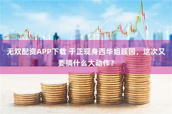无双配资APP下载 于正现身西华姐蹊园，这次又要搞什么大动作？