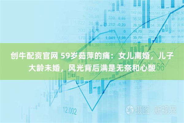 创牛配资官网 59岁茹萍的痛：女儿离婚，儿子大龄未婚，风光背后满是无奈和心酸
