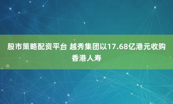 股市策略配资平台 越秀集团以17.68亿港元收购香港人寿