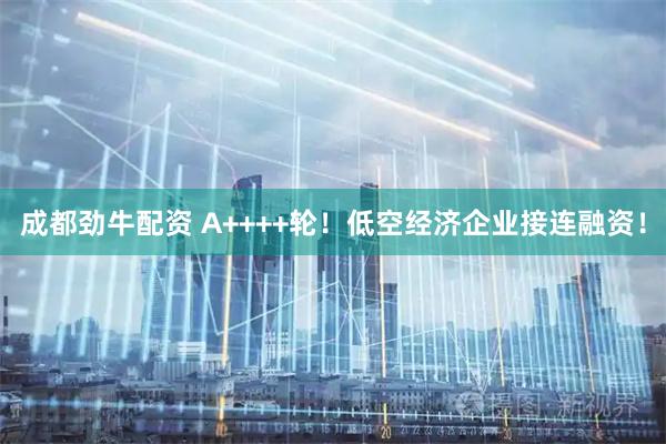 成都劲牛配资 A++++轮！低空经济企业接连融资！