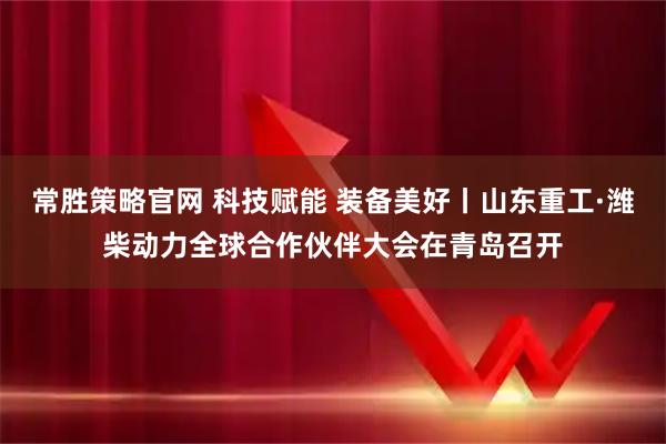 常胜策略官网 科技赋能 装备美好丨山东重工·潍柴动力全球合作伙伴大会在青岛召开