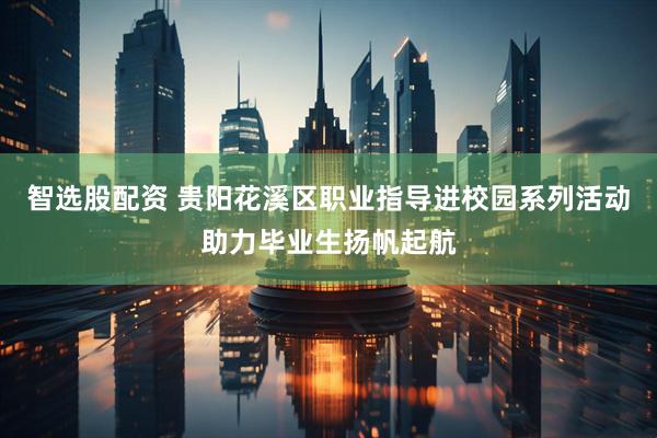 智选股配资 贵阳花溪区职业指导进校园系列活动助力毕业生扬帆起航