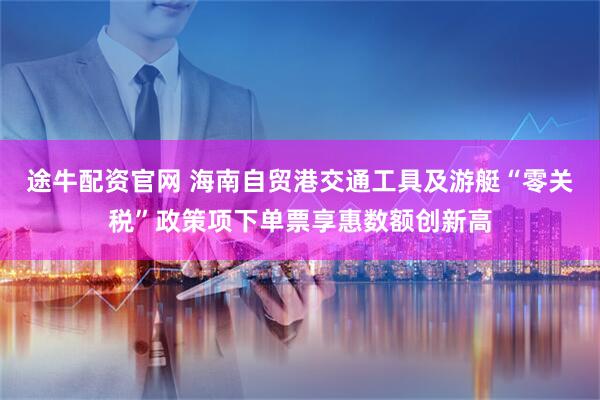 途牛配资官网 海南自贸港交通工具及游艇“零关税”政策项下单票享惠数额创新高
