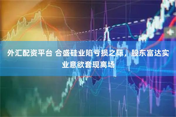 外汇配资平台 合盛硅业陷亏损之际，股东富达实业意欲套现离场