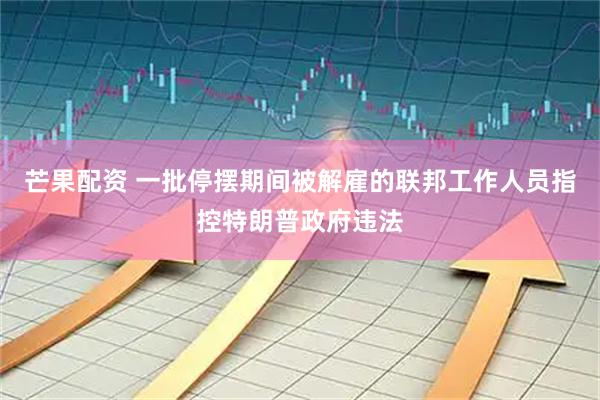芒果配资 一批停摆期间被解雇的联邦工作人员指控特朗普政府违法