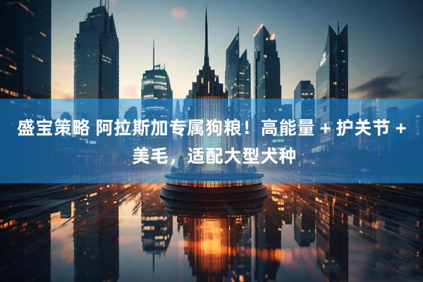 盛宝策略 阿拉斯加专属狗粮！高能量 + 护关节 + 美毛，适配大型犬种