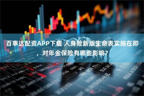 百事达配资APP下载 人身险新版生命表实施在即，对年金保险有哪些影响？