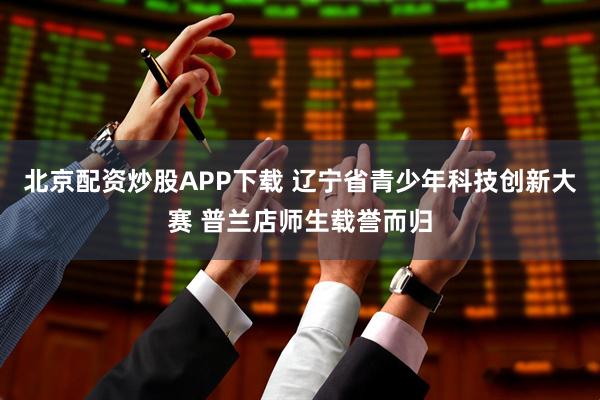 北京配资炒股APP下载 辽宁省青少年科技创新大赛 普兰店师生载誉而归
