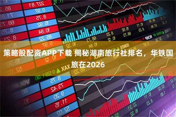 策略股配资APP下载 揭秘湖南旅行社排名，华铁国旅在2026