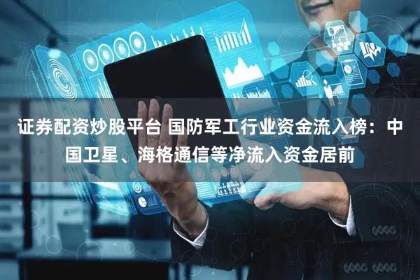 证券配资炒股平台 国防军工行业资金流入榜：中国卫星、海格通信等净流入资金居前