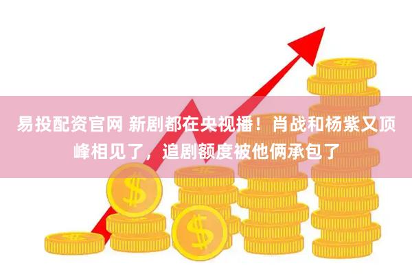 易投配资官网 新剧都在央视播！肖战和杨紫又顶峰相见了，追剧额度被他俩承包了