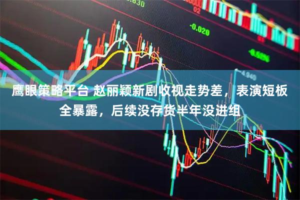 鹰眼策略平台 赵丽颖新剧收视走势差，表演短板全暴露，后续没存货半年没进组