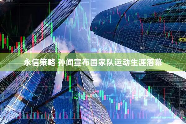 永信策略 孙闻宣布国家队运动生涯落幕