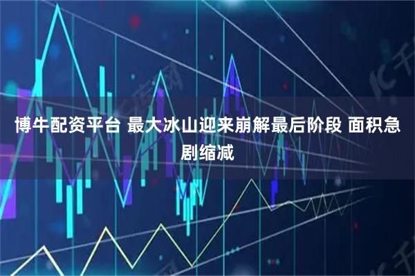 博牛配资平台 最大冰山迎来崩解最后阶段 面积急剧缩减