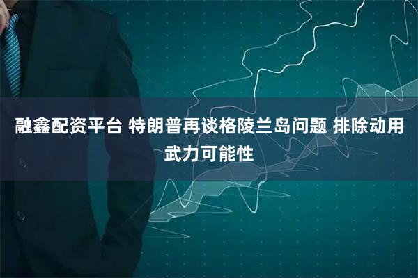 融鑫配资平台 特朗普再谈格陵兰岛问题 排除动用武力可能性