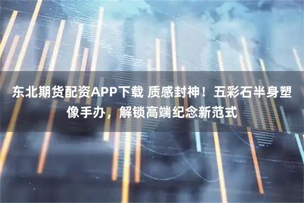 东北期货配资APP下载 质感封神！五彩石半身塑像手办，解锁高端纪念新范式