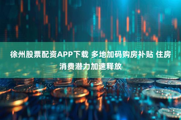 徐州股票配资APP下载 多地加码购房补贴 住房消费潜力加速释放