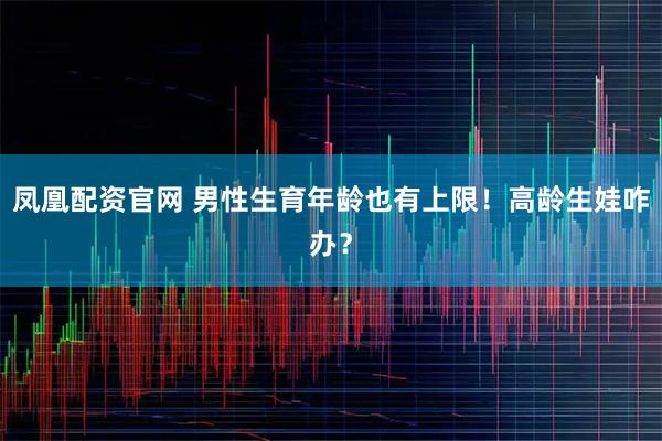 凤凰配资官网 男性生育年龄也有上限！高龄生娃咋办？