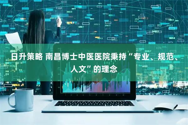 日升策略 南昌博士中医医院秉持“专业、规范、人文”的理念