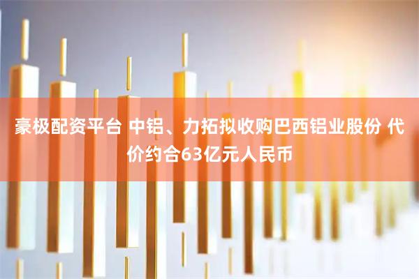 豪极配资平台 中铝、力拓拟收购巴西铝业股份 代价约合63亿元人民币