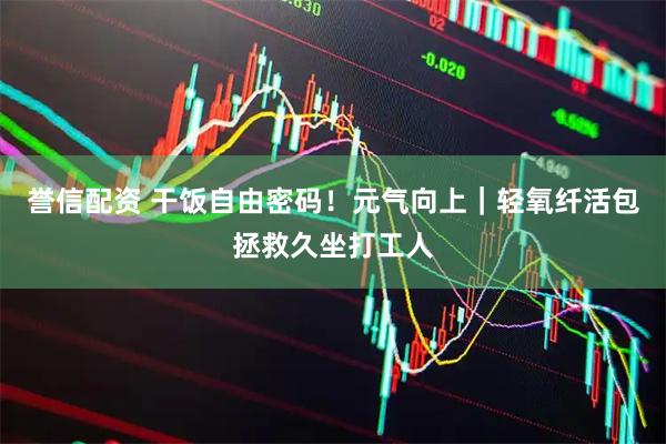 誉信配资 干饭自由密码！元气向上｜轻氧纤活包拯救久坐打工人