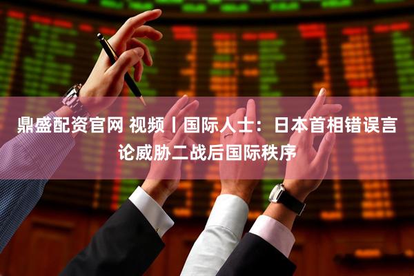 鼎盛配资官网 视频丨国际人士：日本首相错误言论威胁二战后国际秩序