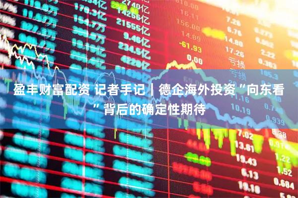 盈丰财富配资 记者手记｜德企海外投资“向东看”背后的确定性期待