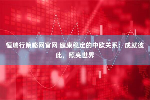 恒瑞行策略网官网 健康稳定的中欧关系：成就彼此，照亮世界