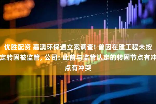 优胜配资 嘉澳环保遭立案调查! 曾因在建工程未按规定转固被监管, 公司: 此前与监管认定的转固节点有冲突