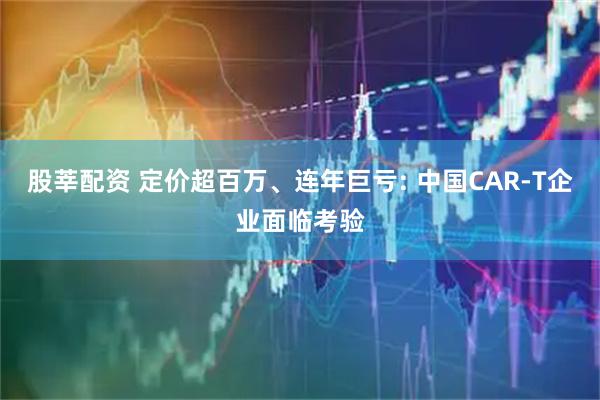 股莘配资 定价超百万、连年巨亏: 中国CAR-T企业面临考验