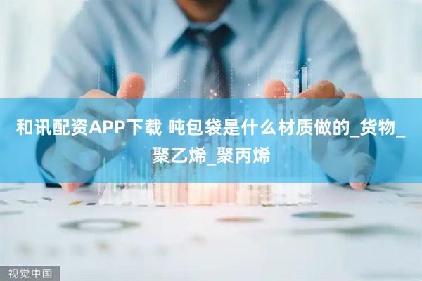和讯配资APP下载 吨包袋是什么材质做的_货物_聚乙烯_聚丙烯
