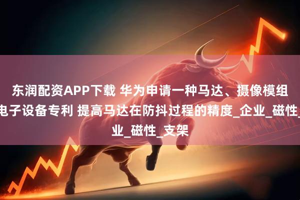 东润配资APP下载 华为申请一种马达、摄像模组以及电子设备专利 提高马达在防抖过程的精度_企业_磁性_支架
