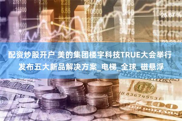 配资炒股开户 美的集团楼宇科技TRUE大会举行 发布五大新品解决方案_电梯_全球_磁悬浮