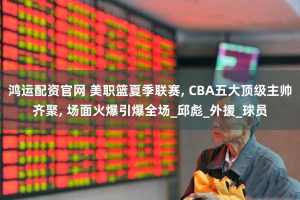 鸿运配资官网 美职篮夏季联赛, CBA五大顶级主帅齐聚, 场面火爆引爆全场_邱彪_外援_球员